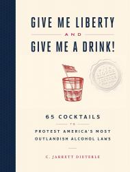 Give Me Liberty and Give Me a Drink!: 65 Cocktails to Protest America’s Most Outlandish Alcohol Laws, автор: C. Jarrett Dieterle