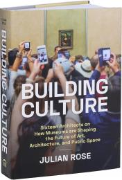 Building Culture: Sixteen Architects on How Museums Are Shaping the Future of Art, Architecture, and Public Space Julian Rose