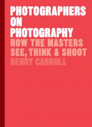 Photographers on Photography: How the Masters See, Think and Shoot, автор: Henry Carroll
