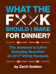 What the F*@# Should I Make for Dinner? The Answers to Life's Everyday Question (50 F*@#ing Recipes) Zach Golden