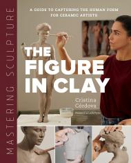 Mastering Sculpture: The Figure in Clay: A Guide to Capturing the Human Form for Ceramic Artists Cristina Córdova