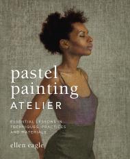 Pastel Painting Atelier: Essential Lessons in Techniques, Practices, and Materials Ellen Eagle