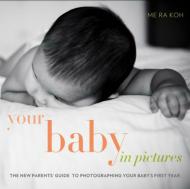 Your Baby in Pictures: The New Parents' Guide to Photographing Your Baby's First Year Me Ra Koh