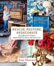 Rescue, Restore, Redecorate: Amy Howard's Guide to Refinishing Furniture and Accessories Amy Howard