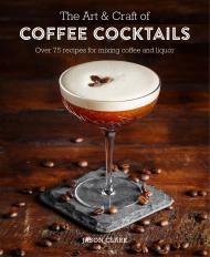 The Art & Craft of Coffee Cocktails: Over 80 Recipes for Mixing Coffee and Liquor, автор: Jason Clark